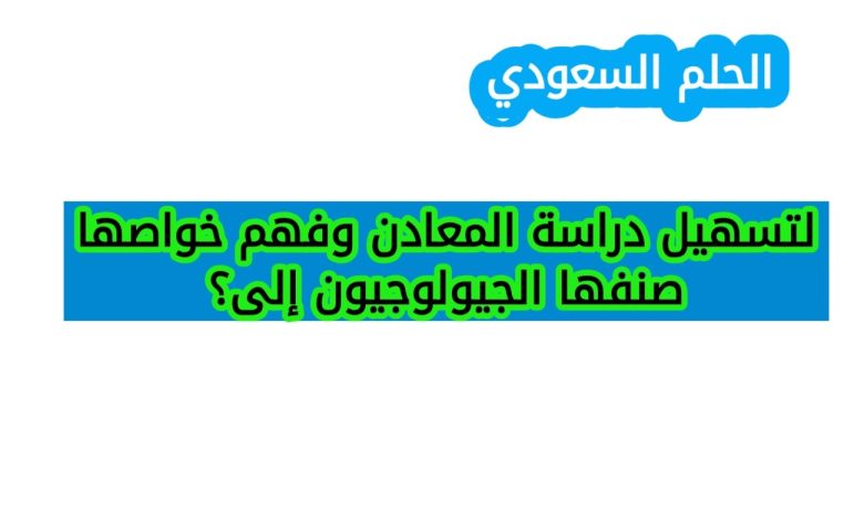 لتسهيل دراسة المعادن وفهم خواصها صنفها الجيولوجيون إلى؟