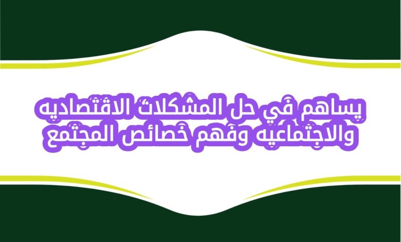 يساهم في حل المشكلات الاقتصاديه والاجتماعيه وفهم خصائص المجتمع