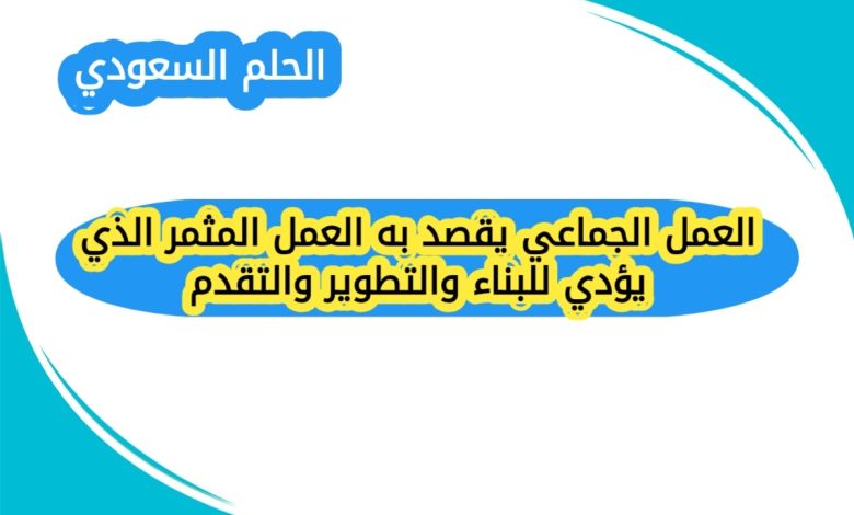 العمل الجماعي يقصد به العمل المثمر الذي يؤدي للبناء والتطوير والتقدم