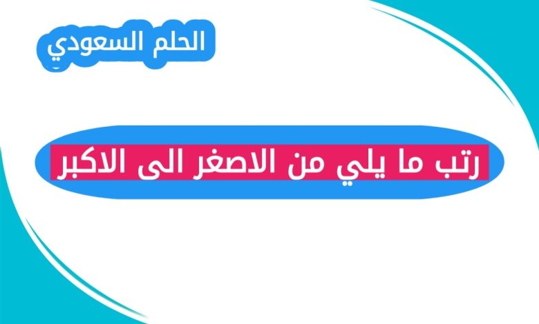 رتب ما يلي من الاصغر الى الاكبر
