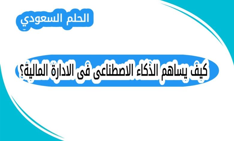 كيف يساهم الذكاء الاصطناعى فى الادارة المالية؟