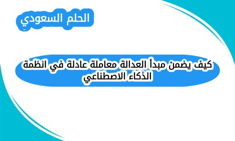 كيف يضمن مبدأ العدالة معاملة عادلة في انظمة الذكاء الاصطناعي