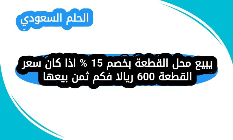 يبيع محل القطعة بخصم 15 % اذا كان سعر القطعة 600 ريالا فكم ثمن بيعها
