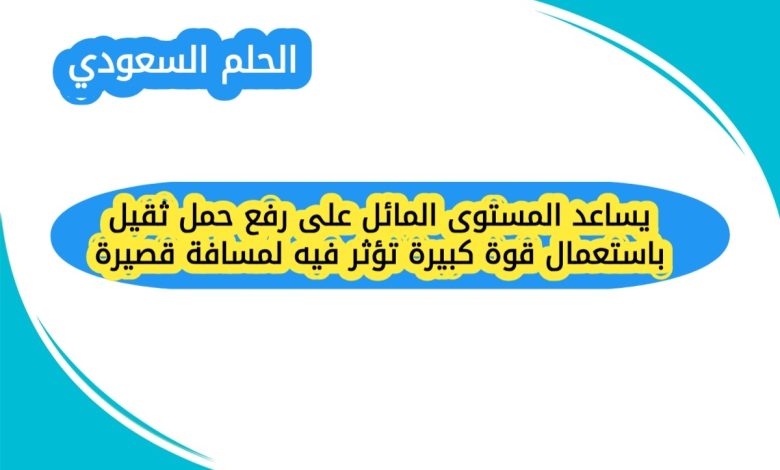 يساعد المستوى المائل على رفع حمل ثقيل باستعمال قوة كبيرة تؤثر فيه لمسافة قصيرة